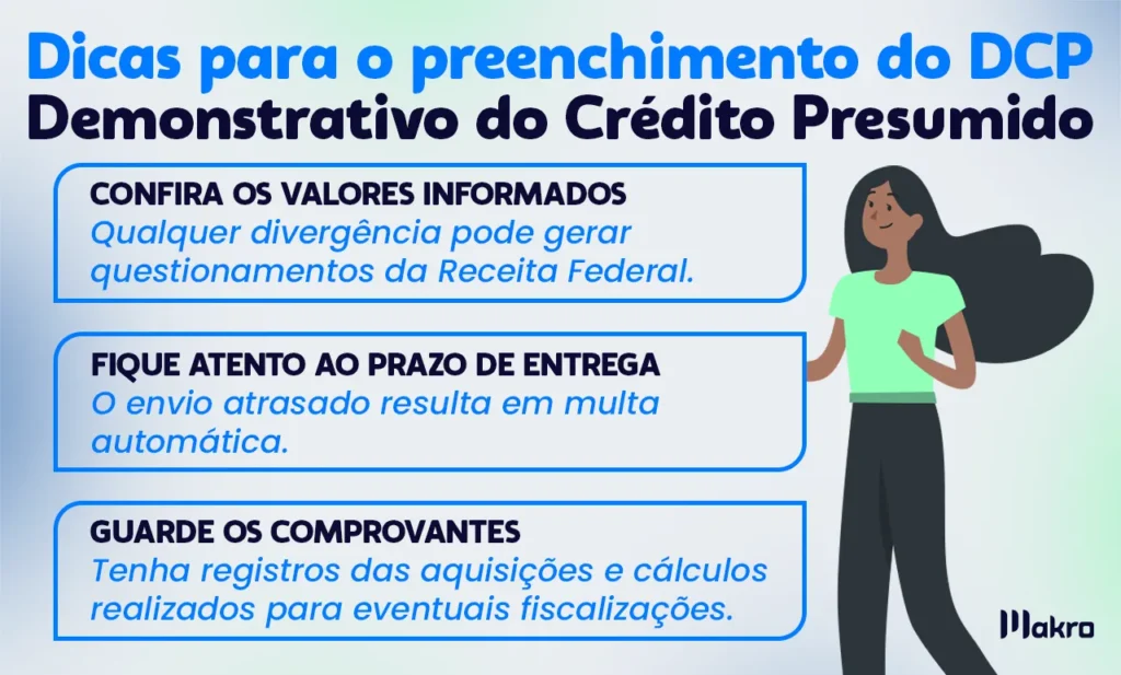 Esta imagem mostra: Dicas para evitar o preenchimento do DCP - Demonstrativo do Crédito Presumido 
Com os seguintes itens explicativos:
• Confira os valores informados – Qualquer divergência pode gerar questionamentos da Receita Federal.
• Fique atento ao prazo de entrega – O envio atrasado resulta em multa automática.
• Guarde os comprovantes – Tenha registros das aquisições e cálculos realizados para eventuais fiscalizações.

Seguindo esses passos, a empresa garante o cumprimento da obrigação acessória e evita problemas fiscais.
